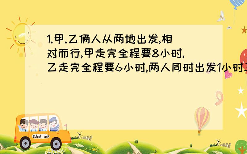 1.甲.乙俩人从两地出发,相对而行,甲走完全程要8小时,乙走完全程要6小时,两人同时出发1小时30分后,乙又返回出发点,耽误了半小时后出发,乙再出发后经过几小时两人相遇?2.两个书架一共放书3