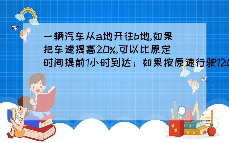 一辆汽车从a地开往b地,如果把车速提高20%,可以比原定时间提前1小时到达；如果按原速行驶120千米后,再将速度提高25%,则可提前40分钟到达.ab两地相距多少?