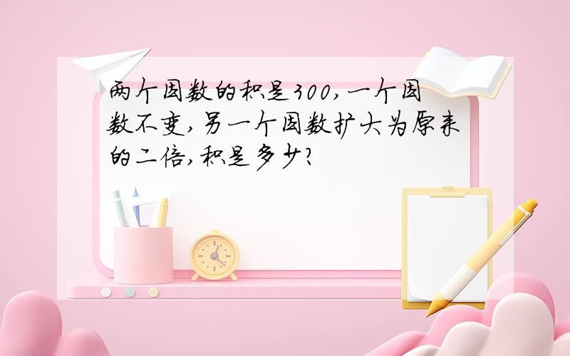 两个因数的积是300,一个因数不变,另一个因数扩大为原来的二倍,积是多少?