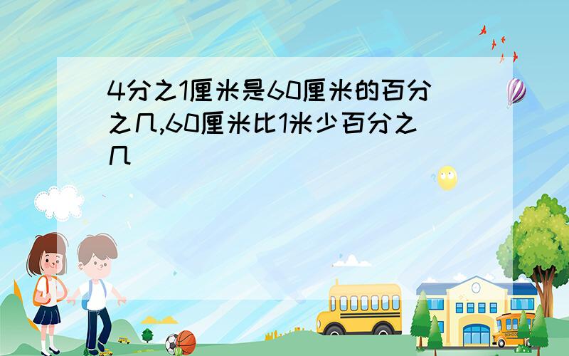 4分之1厘米是60厘米的百分之几,60厘米比1米少百分之几