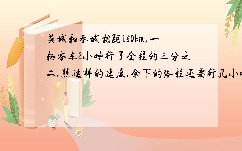 英城和春城相距150km,一辆客车2小时行了全程的三分之二,照这样的速度,余下的路程还要行几小时?要说想的,还要列示.