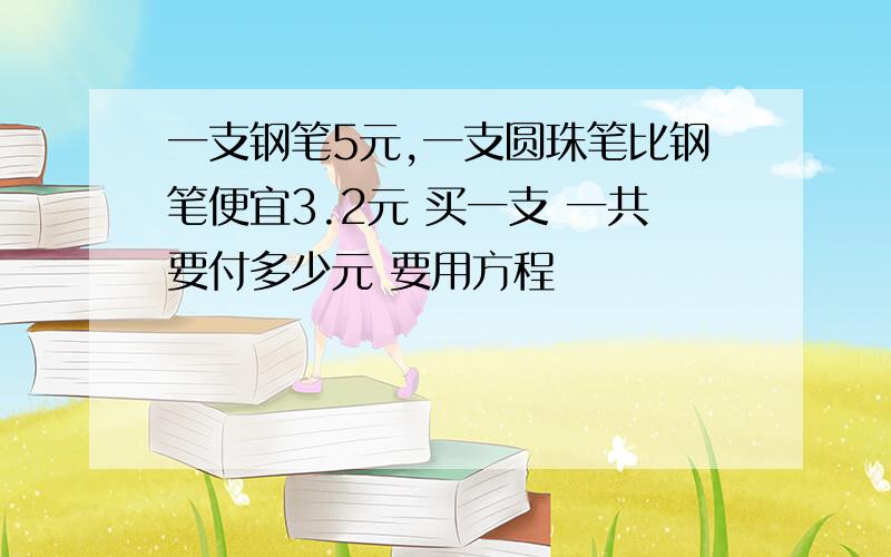 一支钢笔5元,一支圆珠笔比钢笔便宜3.2元 买一支 一共要付多少元 要用方程