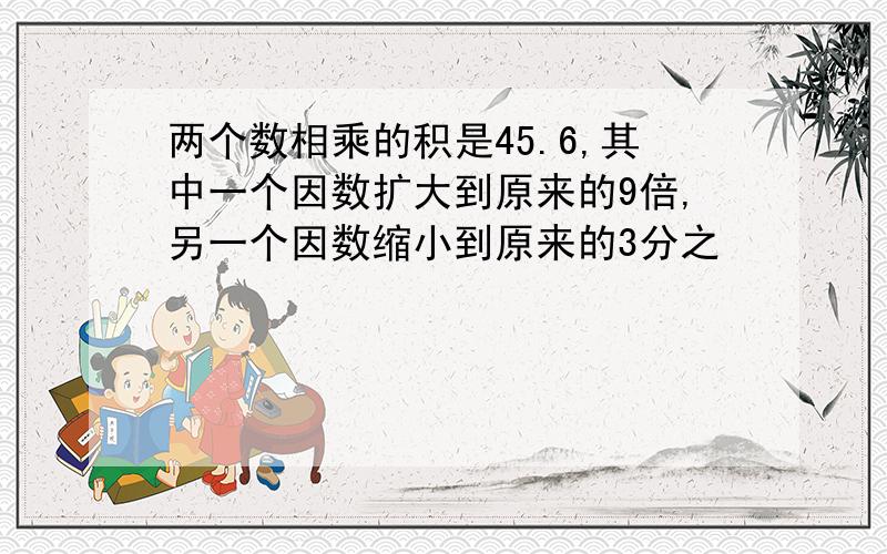 两个数相乘的积是45.6,其中一个因数扩大到原来的9倍,另一个因数缩小到原来的3分之