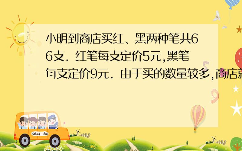 小明到商店买红、黑两种笔共66支．红笔每支定价5元,黑笔每支定价9元．由于买的数量较多,商店就给予优惠,红笔按定价 85%付钱,黑笔按定价80%付钱,如果他付的钱比按定价少付了18% ,那么他买