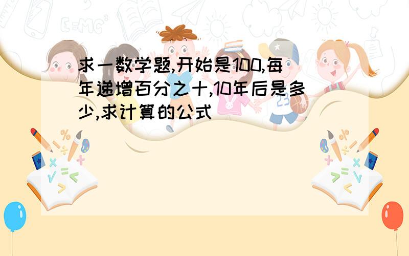 求一数学题,开始是100,每年递增百分之十,10年后是多少,求计算的公式