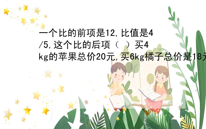 一个比的前项是12,比值是4/5,这个比的后项（ ）买4kg的苹果总价20元,买6kg橘子总价是18元,苹果总价和质量的比（ ） 橘子总价和质量的比（ ）苹果和橘子质量的比是（ ）,苹果和橘子总价的比