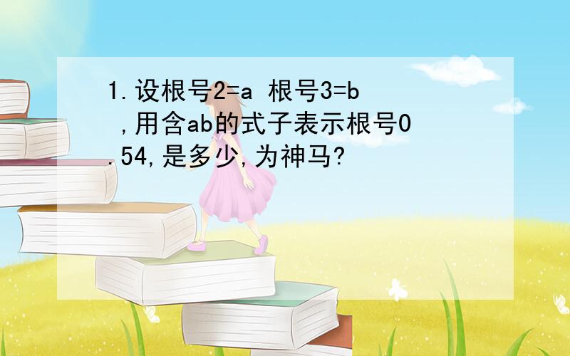 1.设根号2=a 根号3=b ,用含ab的式子表示根号0.54,是多少,为神马?