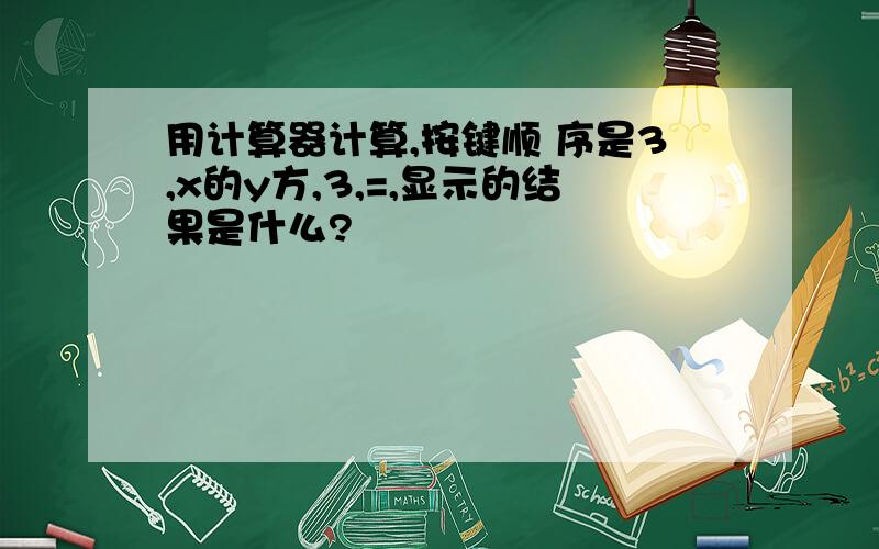 用计算器计算,按键顺 序是3,x的y方,3,=,显示的结果是什么?