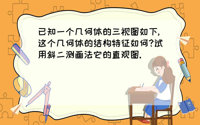 已知一个几何体的三视图如下,这个几何体的结构特征如何?试用斜二测画法它的直观图.