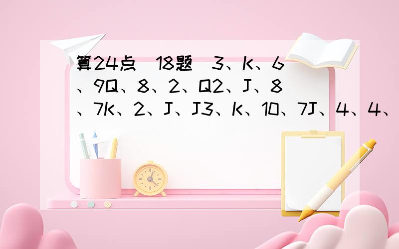 算24点[18题]3、K、6、9Q、8、2、Q2、J、8、7K、2、J、J3、K、10、7J、4、4、K5、7、K、22、5、3、J10、4、Q、62、5、3、85、6、6、910、8、8、65、A、8、Q5、A、2、8A、A、K、J4、3、2、AJ、2、2、KQ、9、6