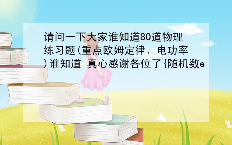 请问一下大家谁知道80道物理练习题(重点欧姆定律、电功率)谁知道 真心感谢各位了{随机数e