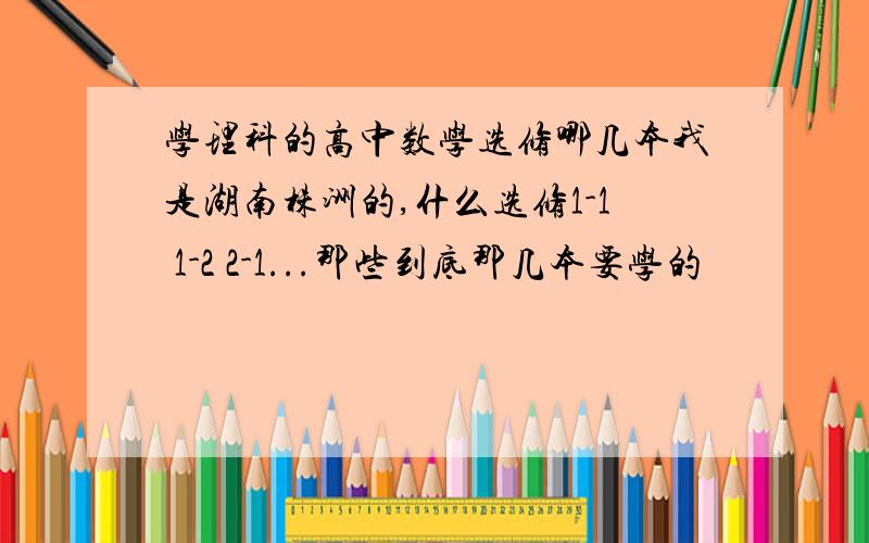 学理科的高中数学选修哪几本我是湖南株洲的,什么选修1-1 1-2 2-1...那些到底那几本要学的