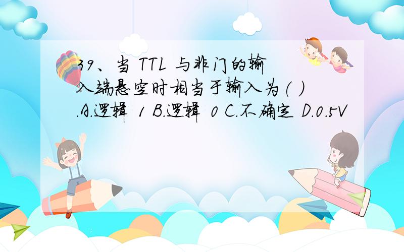 39、当 TTL 与非门的输入端悬空时相当于输入为( ).A.逻辑 1 B.逻辑 0 C.不确定 D.0.5V