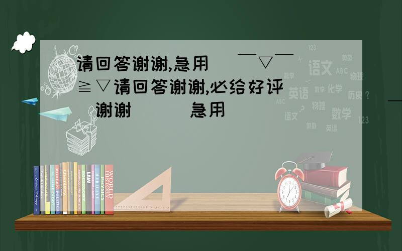 请回答谢谢,急用 （￣▽￣）≧▽请回答谢谢,必给好评    谢谢      急用               （￣▽￣）≧▽≦