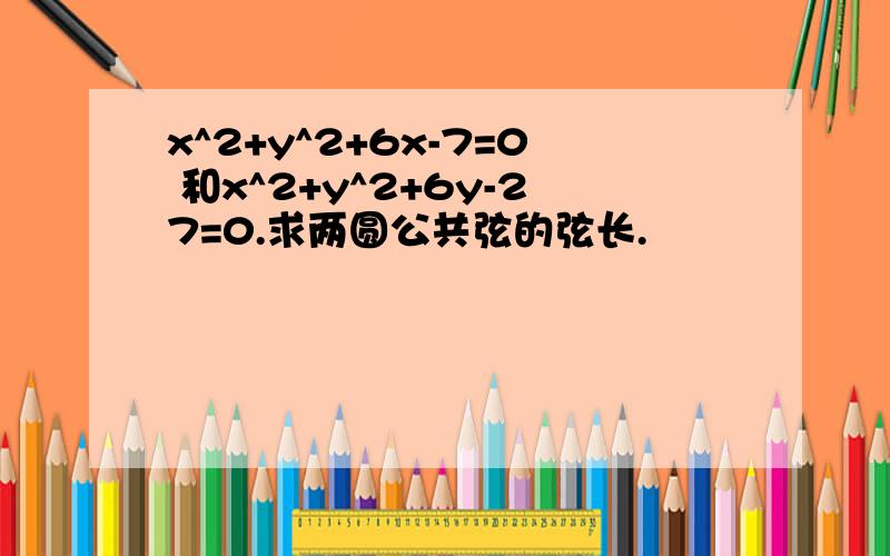 x^2+y^2+6x-7=0 和x^2+y^2+6y-27=0.求两圆公共弦的弦长.