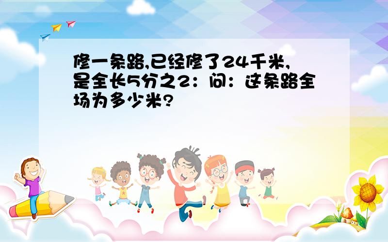 修一条路,已经修了24千米,是全长5分之2：问：这条路全场为多少米?