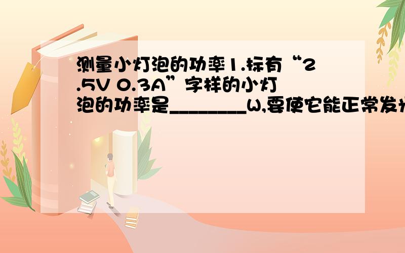 测量小灯泡的功率1.标有“2.5V 0.3A”字样的小灯泡的功率是________W,要使它能正常发光必须接______V的电路中.2.一只标有“2.5V 0.3A”的小灯泡,如果把它接入2V的电路使用,测得通过它的电流是0.25A