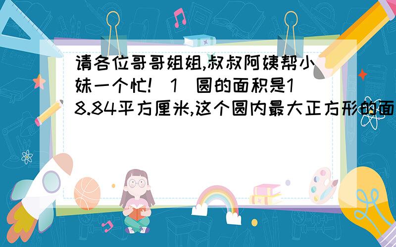 请各位哥哥姐姐,叔叔阿姨帮小妹一个忙!(1)圆的面积是18.84平方厘米,这个圆内最大正方形的面积是( )平方厘米.(2)一只羊被栓在一个三角形的一个角上,四周是草地,绳加上羊头共9米长,三角形的