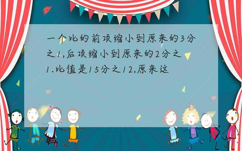 一个比的前项缩小到原来的3分之1,后项缩小到原来的2分之1.比值是15分之12,原来这