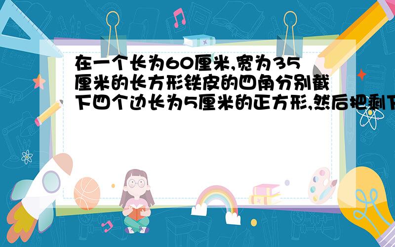 在一个长为60厘米,宽为35厘米的长方形铁皮的四角分别截下四个边长为5厘米的正方形,然后把剩下的铁皮做成一个无盖的长方形铁皮盒.这个铁皮盒的体积是多少立方厘米?我要看明白