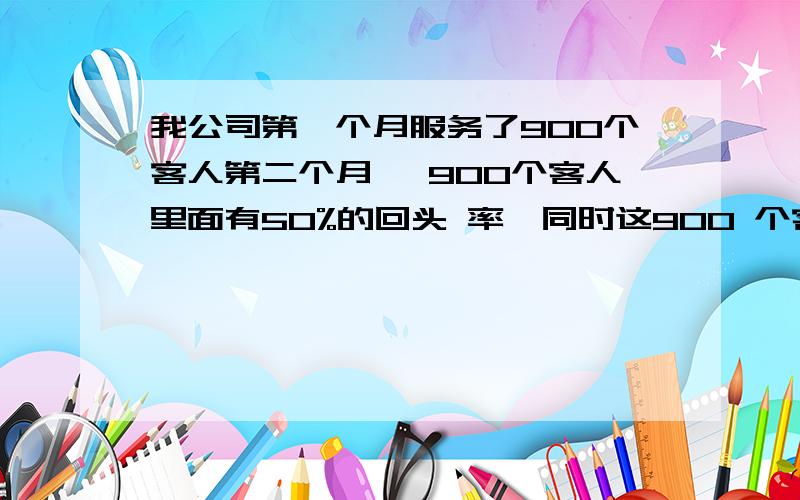 我公司第一个月服务了900个客人第二个月 ,900个客人里面有50%的回头 率,同时这900 个客人里面,每个人会介绍两个客人 也就是说在第二个月总共服务的客人人数900*50%+900*2=2250第三个月,第二个