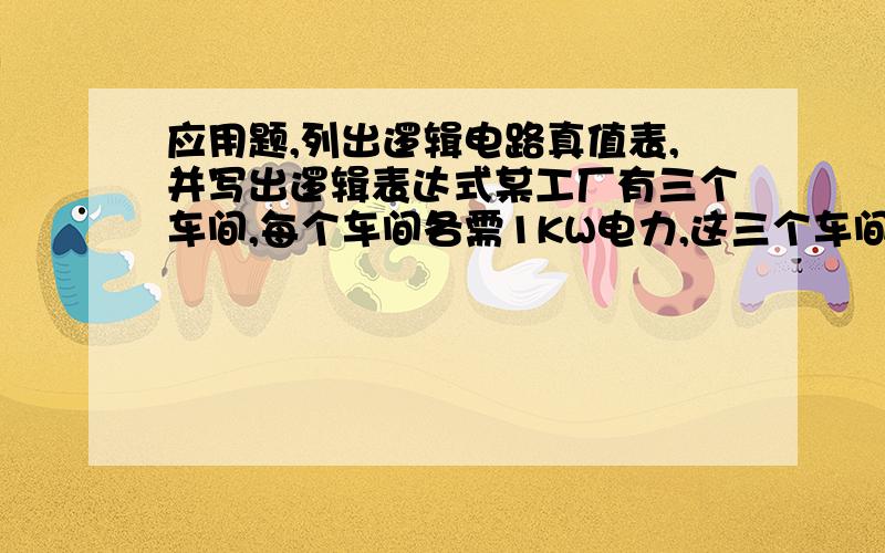 应用题,列出逻辑电路真值表,并写出逻辑表达式某工厂有三个车间,每个车间各需1KW电力,这三个车间由两台发电机组供电,一台是1KW,另一台是2KW.三个车间经常不同时工作,有时只一个车间工作,