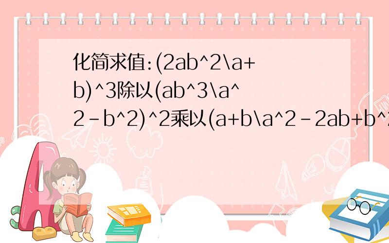 化简求值:(2ab^2\a+b)^3除以(ab^3\a^2-b^2)^2乘以(a+b\a^2-2ab+b^2) 其中a=2,b=-3写得好的财富值就是你的啦!