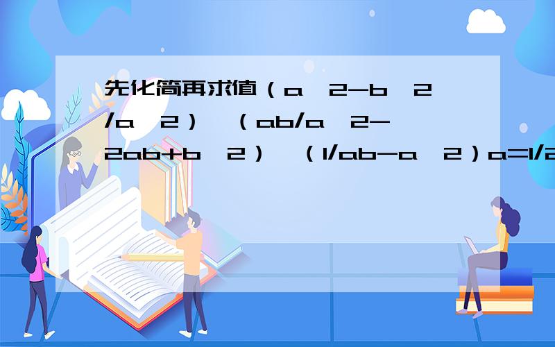 先化简再求值（a^2-b^2/a^2）×（ab/a^2-2ab+b^2）÷（1/ab-a^2）a=1/2,b=-2/3