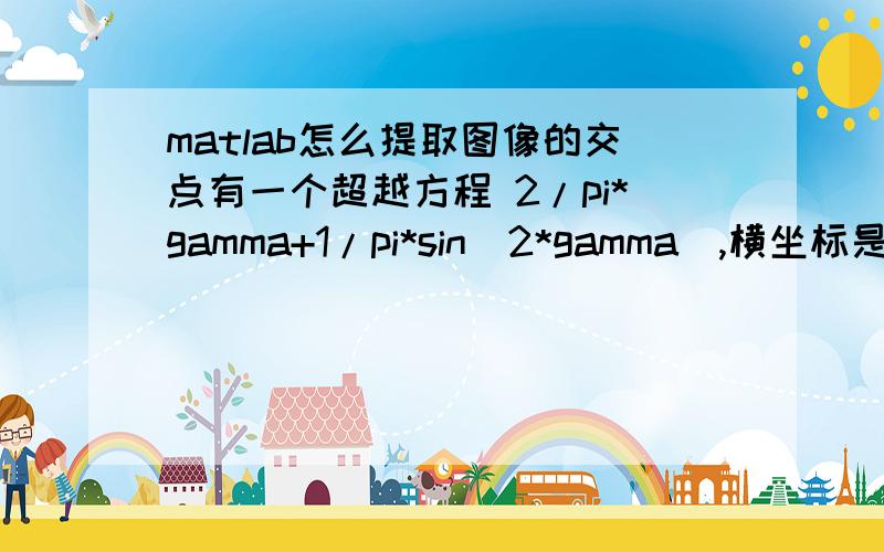 matlab怎么提取图像的交点有一个超越方程 2/pi*gamma+1/pi*sin(2*gamma）,横坐标是gamma,gamma取0到pi/2 画出来是这样的现在有从0到1的109个不同的数 比如这个图里的0.5,要提取出他们和那个超越方程的