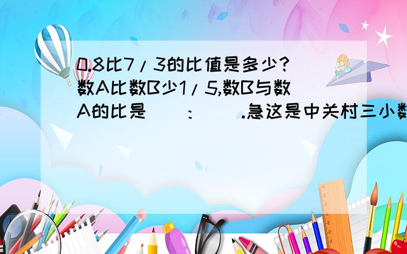 0.8比7/3的比值是多少?数A比数B少1/5,数B与数A的比是（）：（）.急这是中关村三小数学训练册期末综合测试(B)卷上的题,谁有它的全部答案,我奖励100——200分.（好的200,一般的100）