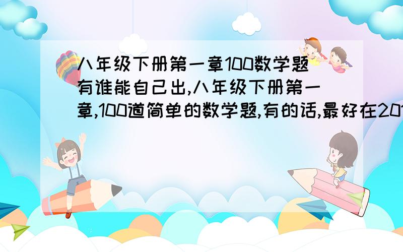 八年级下册第一章100数学题有谁能自己出,八年级下册第一章,100道简单的数学题,有的话,最好在2011年2月16号回我,