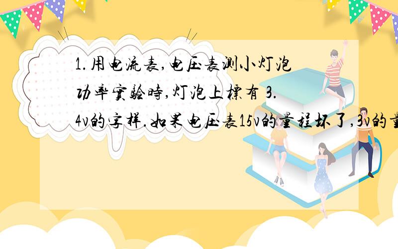 1.用电流表,电压表测小灯泡功率实验时,灯泡上标有 3.4v的字样.如果电压表15v的量程坏了,3v的量程正常使用,电源电压为6v且不变,要完成实验应如何操作.（器材有滑动变阻器）2.在测量小灯泡