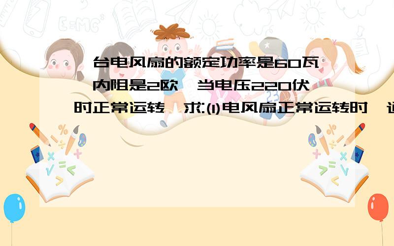 一台电风扇的额定功率是60瓦,内阻是2欧,当电压220伏时正常运转,求:(1)电风扇正常运转时,通过它的电流(2)若接上电源后,电风扇因故不能转动,这时通过它的电流强度多少?电风扇实际消耗的电