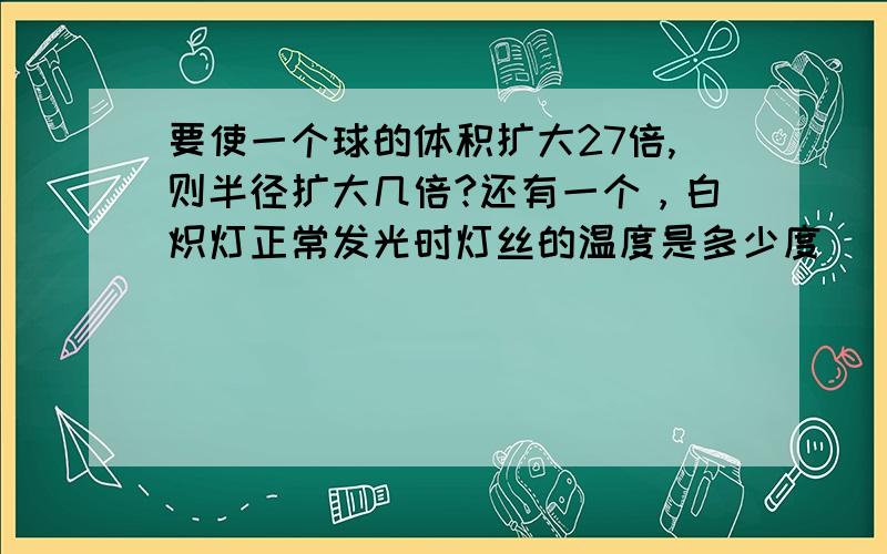 要使一个球的体积扩大27倍,则半径扩大几倍?还有一个，白炽灯正常发光时灯丝的温度是多少度