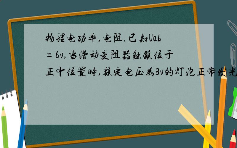 物理电功率,电阻.已知Uab=6v,当滑动变阻器触头位于正中位置时,额定电压为3v的灯泡正常发光,当触头滑最左端时电灯实际功率为2W,此灯泡的额定功率和变阻器的总电阻?