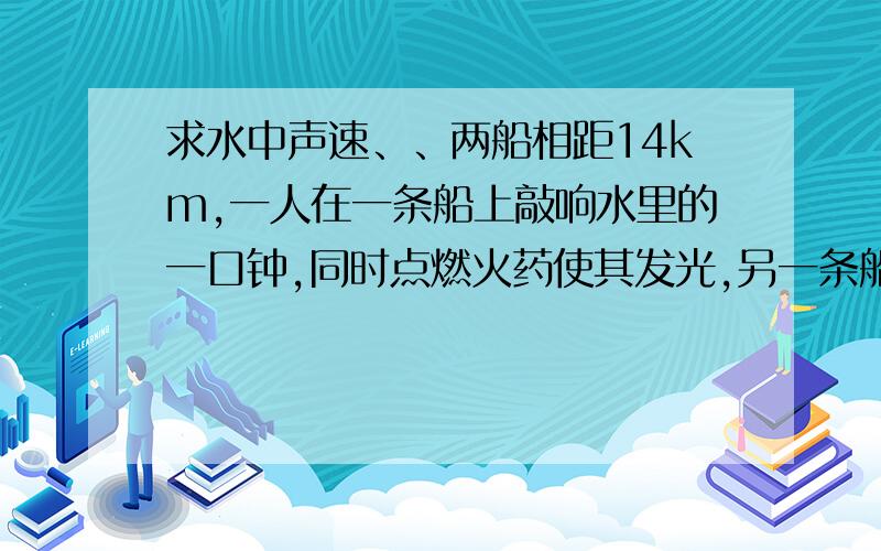 求水中声速、、两船相距14km,一人在一条船上敲响水里的一口钟,同时点燃火药使其发光,另一条船上实验员看到火药发光后10s,听到了水下的钟声,是计算水中的声速.