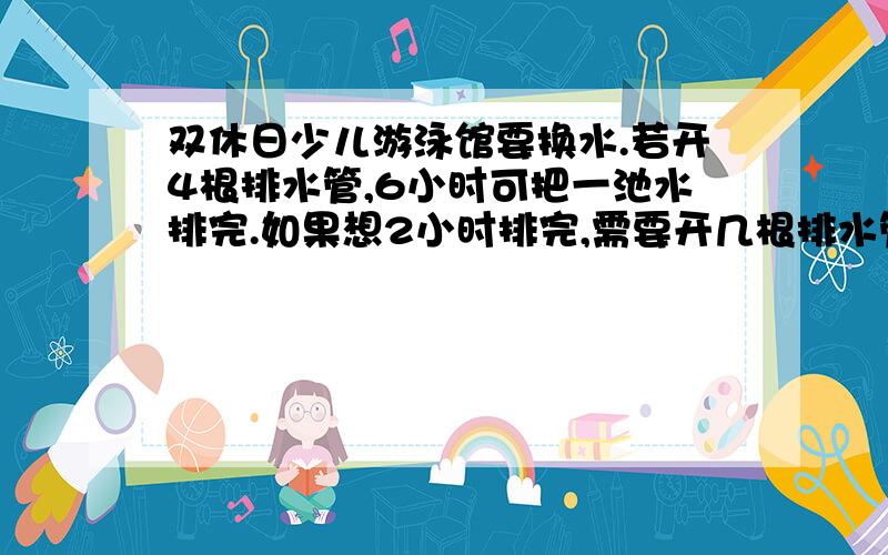 双休日少儿游泳馆要换水.若开4根排水管,6小时可把一池水排完.如果想2小时排完,需要开几根排水管?（每根排水管的排水量相同）