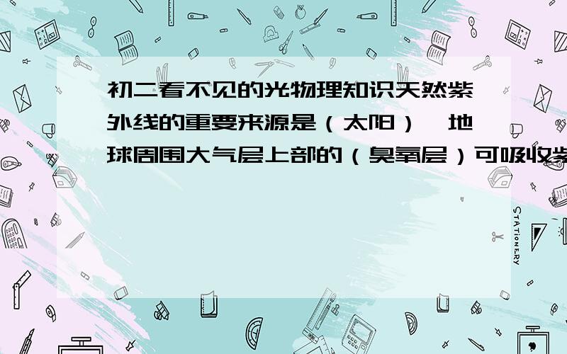 初二看不见的光物理知识天然紫外线的重要来源是（太阳）,地球周围大气层上部的（臭氧层）可吸收紫外线,使得阳光中的紫外线大部分不能到达地面,但目前（  ）正在受到空调,冰箱里逸出