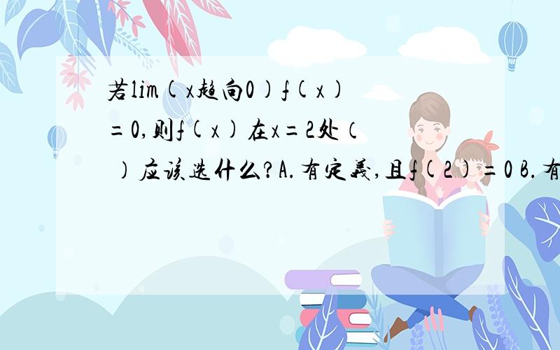 若lim(x趋向0)f(x)=0,则f(x)在x=2处（ ）应该选什么?A.有定义,且f(2)=0 B.有定义,且f(2)可以为任意值C.没有定义 D.可能有定义,也可能没有定义