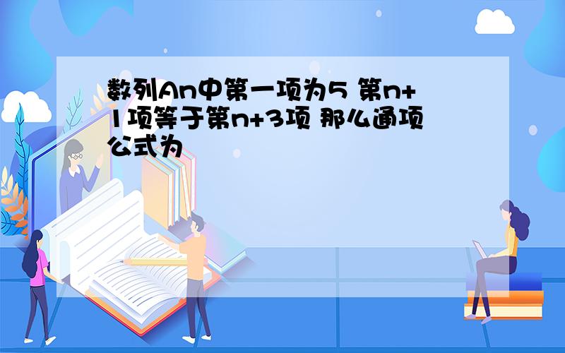 数列An中第一项为5 第n+1项等于第n+3项 那么通项公式为