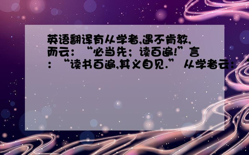 英语翻译有从学者,遇不肯教,而云：“必当先；读百遍!”言：“读书百遍,其义自见.” 从学者云：“苦渴无日.” 遇言：“当以‘三余’.” 或问“三余”之意.遇言“冬者岁之余,夜者日之余,