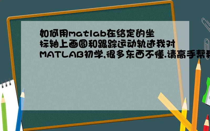 如何用matlab在给定的坐标轴上画圆和跟踪运动轨迹我对MATLAB初学,很多东西不懂.请高手帮我写点程序看看,比如在给定的x=10,y=10的坐标轴上任意画个圆,半径为r=1；假如y=sin(3x)+3,如何图像跟踪他