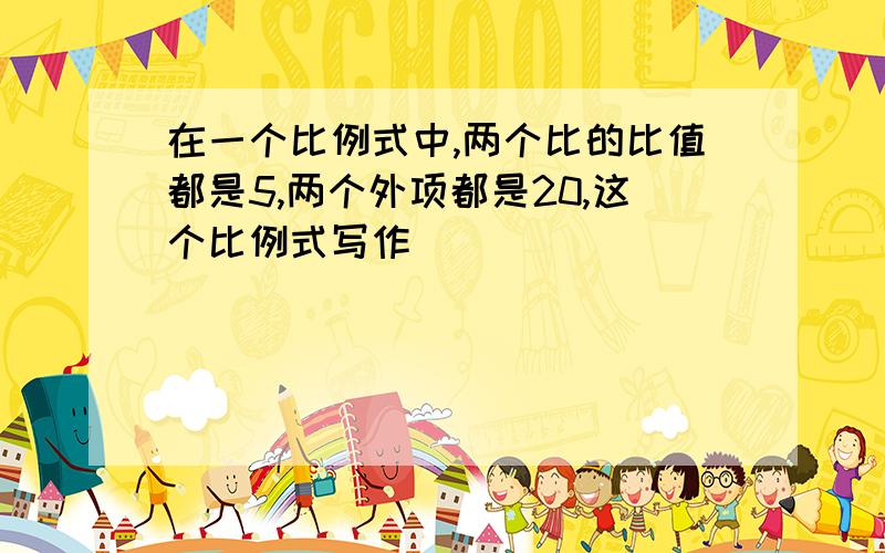 在一个比例式中,两个比的比值都是5,两个外项都是20,这个比例式写作
