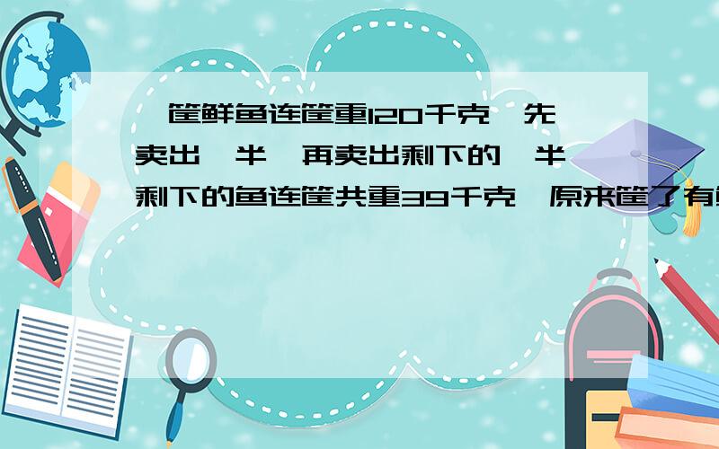 一筐鲜鱼连筐重120千克,先卖出一半,再卖出剩下的一半,剩下的鱼连筐共重39千克,原来筐了有鲜鱼多少千克( 1 -1/2 - 1/2*1/2) = 108