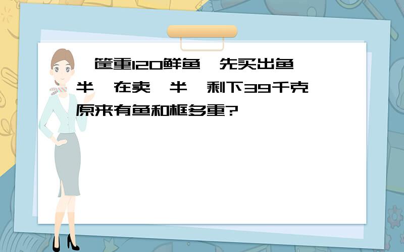 一筐重120鲜鱼,先买出鱼一半,在卖一半,剩下39千克,原来有鱼和框多重?