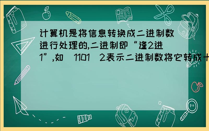 计算机是将信息转换成二进制数进行处理的,二进制即“逢2进1”,如(1101)2表示二进制数将它转成十进制是1*2^3\1*2^2+0*2^1+1*2^0=13,将（1011）2转成十进制的数