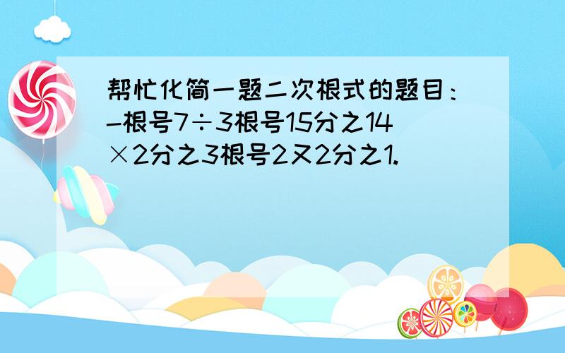 帮忙化简一题二次根式的题目：-根号7÷3根号15分之14×2分之3根号2又2分之1.