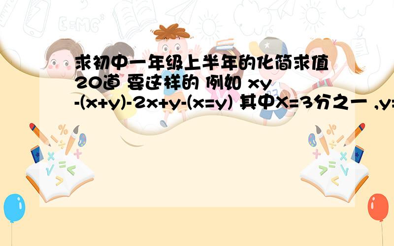 求初中一年级上半年的化简求值20道 要这样的 例如 xy-(x+y)-2x+y-(x=y) 其中X=3分之一 ,y=二分之一