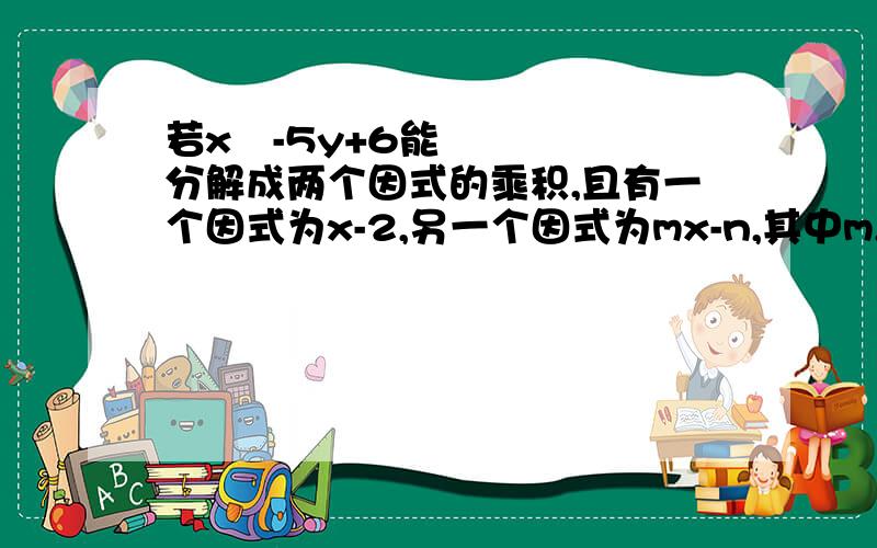 若x²-5y+6能分解成两个因式的乘积,且有一个因式为x-2,另一个因式为mx-n,其中m,n为两个未知常数请求出m,n的值