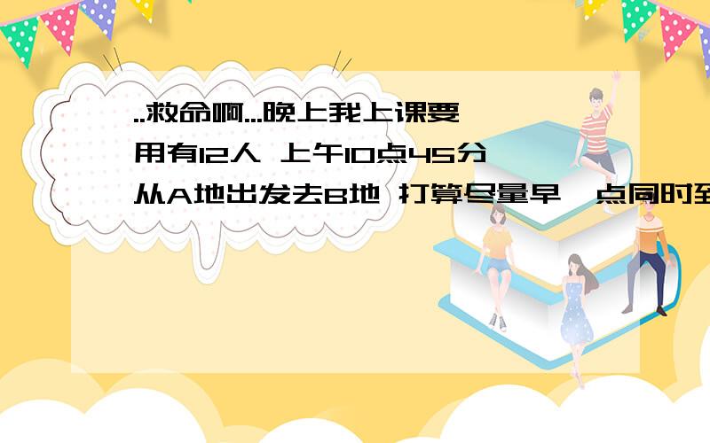 ..救命啊...晚上我上课要用有12人 上午10点45分从A地出发去B地 打算尽量早一点同时到达目的地 但只有一辆能坐5人的汽车 所以想出如下办法 把12人分成3组 轮流步行和乘车 第一组从A地上车